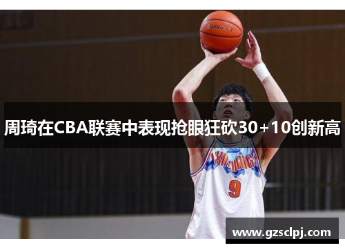 周琦在CBA联赛中表现抢眼狂砍30+10创新高